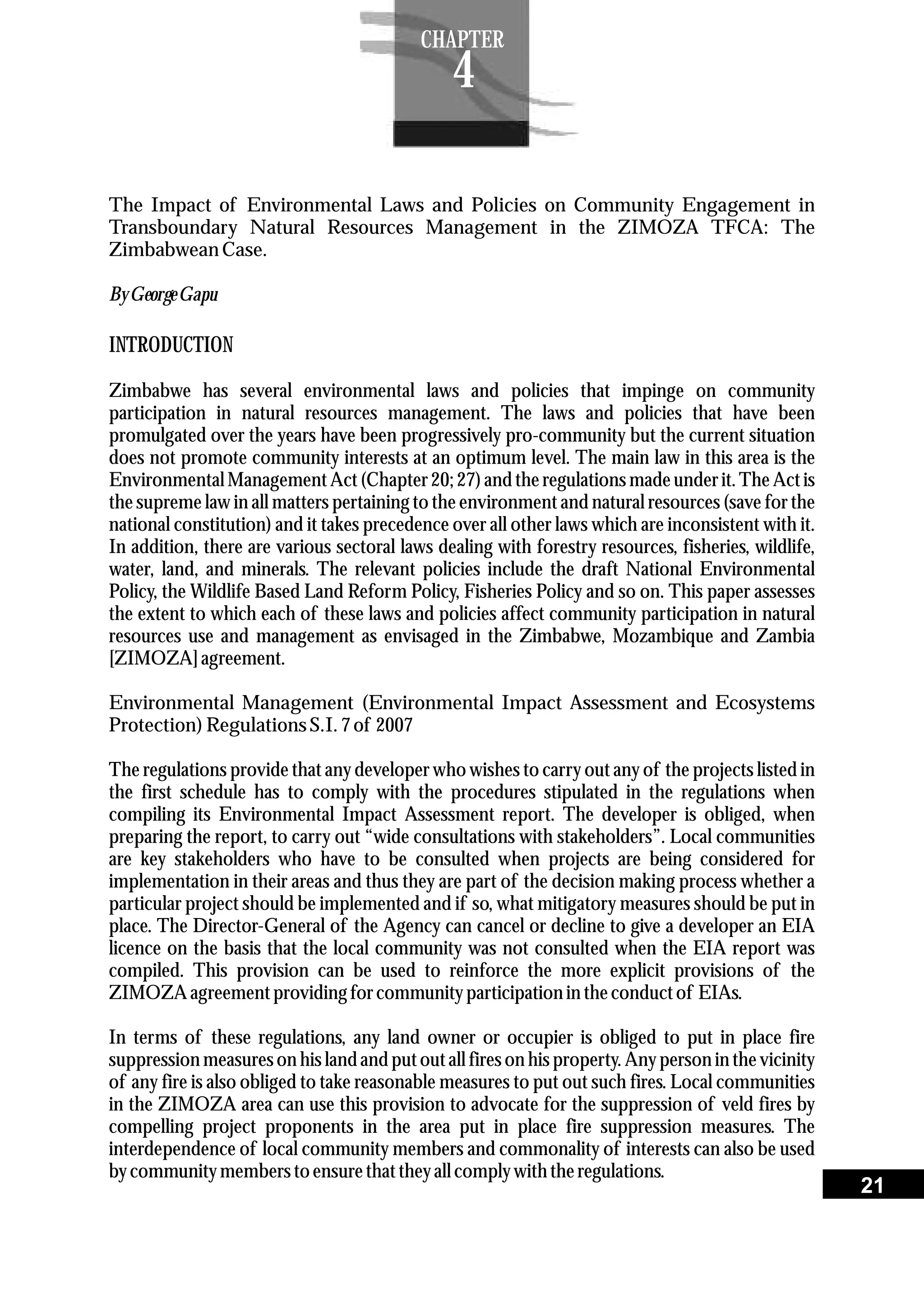 The Impact of Environmental Laws and Policies on Community Engagement in
Transboundary Natural Resources Management in the ZIMOZA TFCA: The
ZimbabweanCase.
ByGeorgeGapu
INTRODUCTION
Zimbabwe has several environmental laws and policies that impinge on community
participation in natural resources management. The laws and policies that have been
promulgated over the years have been progressively pro-community but the current situation
does not promote community interests at an optimum level. The main law in this area is the
Environmental Management Act (Chapter 20; 27) and the regulations made under it. The Act is
the supreme law in all matters pertaining to the environment and natural resources (save for the
national constitution) and it takes precedence over all other laws which are inconsistent with it.
In addition, there are various sectoral laws dealing with forestry resources, fisheries, wildlife,
water, land, and minerals. The relevant policies include the draft National Environmental
Policy, the Wildlife Based Land Reform Policy, Fisheries Policy and so on. This paper assesses
the extent to which each of these laws and policies affect community participation in natural
resources use and management as envisaged in the Zimbabwe, Mozambique and Zambia
[ZIMOZA] agreement.
Environmental Management (Environmental Impact Assessment and Ecosystems
Protection)RegulationsS.I. 7of 2007
The regulations provide that any developer who wishes to carry out any of the projects listed in
the first schedule has to comply with the procedures stipulated in the regulations when
compiling its Environmental Impact Assessment report. The developer is obliged, when
preparing the report, to carry out “wide consultations with stakeholders”. Local communities
are key stakeholders who have to be consulted when projects are being considered for
implementation in their areas and thus they are part of the decision making process whether a
particular project should be implemented and if so, what mitigatory measures should be put in
place. The Director-General of the Agency can cancel or decline to give a developer an EIA
licence on the basis that the local community was not consulted when the EIA report was
compiled. This provision can be used to reinforce the more explicit provisions of the
ZIMOZA agreementprovidingforcommunityparticipationin theconductof EIAs.
In terms of these regulations, any land owner or occupier is obliged to put in place fire
suppressionmeasureson his land and putoutall fireson his property.Any personin thevicinity
of any fire is also obliged to take reasonable measures to put out such fires. Local communities
in the ZIMOZA area can use this provision to advocate for the suppression of veld fires by
compelling project proponents in the area put in place fire suppression measures. The
interdependence of local community members and commonality of interests can also be used
bycommunitymemberstoensurethattheyall complywiththeregulations.
21
CHAPTER
4
 