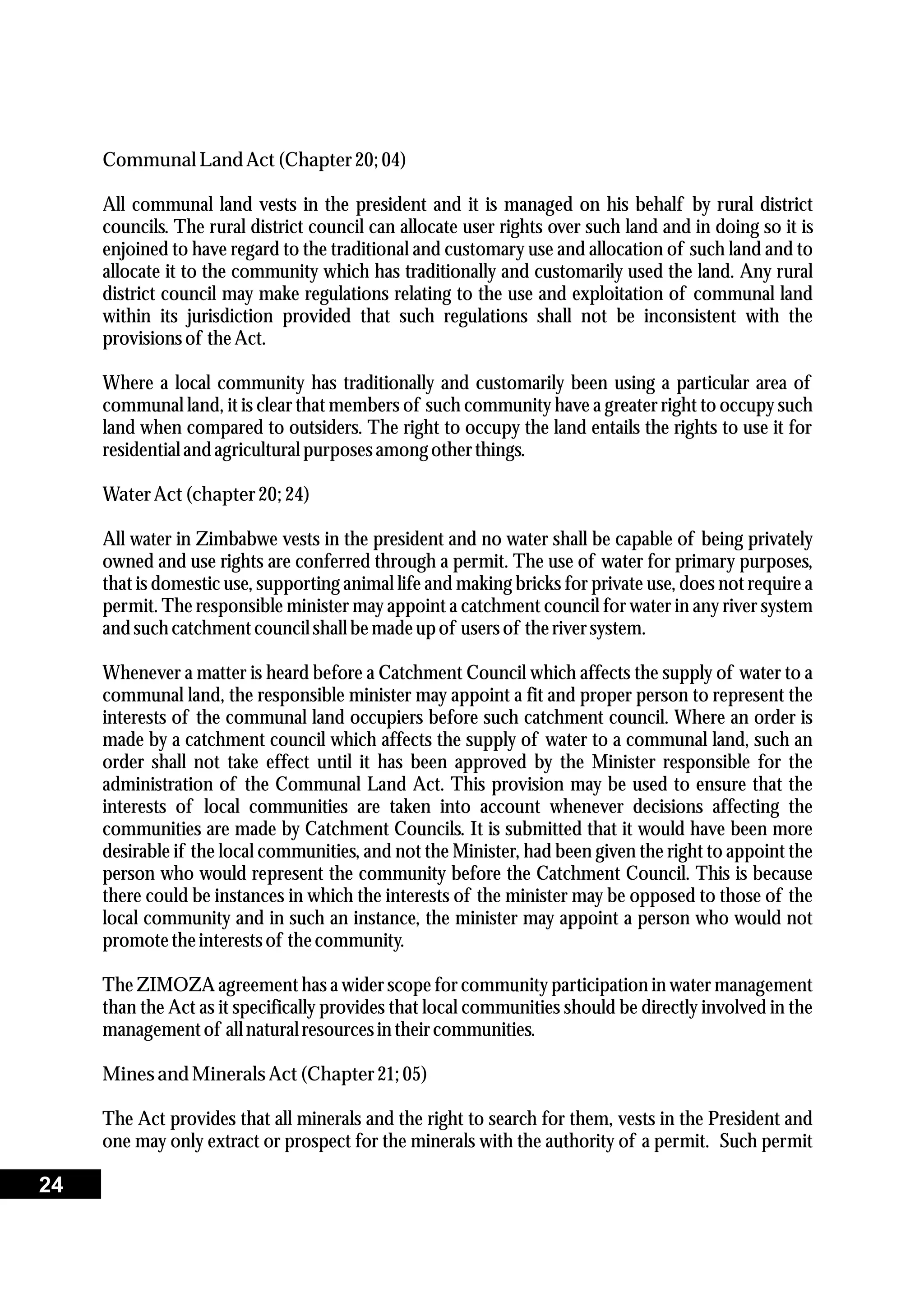 Communal Land Act(Chapter20;04)
All communal land vests in the president and it is managed on his behalf by rural district
councils. The rural district council can allocate user rights over such land and in doing so it is
enjoined to have regard to the traditional and customary use and allocation of such land and to
allocate it to the community which has traditionally and customarily used the land. Any rural
district council may make regulations relating to the use and exploitation of communal land
within its jurisdiction provided that such regulations shall not be inconsistent with the
provisionsof theAct.
Where a local community has traditionally and customarily been using a particular area of
communal land, it is clear that members of such community have a greater right to occupy such
land when compared to outsiders. The right to occupy the land entails the rights to use it for
residentialand agriculturalpurposesamong otherthings.
WaterAct(chapter20;24)
All water in Zimbabwe vests in the president and no water shall be capable of being privately
owned and use rights are conferred through a permit. The use of water for primary purposes,
that is domestic use, supporting animal life and making bricks for private use, does not require a
permit. The responsible minister may appoint a catchment council for water in any river system
and such catchmentcouncilshall bemadeupof usersof theriversystem.
Whenever a matter is heard before a Catchment Council which affects the supply of water to a
communal land, the responsible minister may appoint a fit and proper person to represent the
interests of the communal land occupiers before such catchment council. Where an order is
made by a catchment council which affects the supply of water to a communal land, such an
order shall not take effect until it has been approved by the Minister responsible for the
administration of the Communal Land Act. This provision may be used to ensure that the
interests of local communities are taken into account whenever decisions affecting the
communities are made by Catchment Councils. It is submitted that it would have been more
desirable if the local communities, and not the Minister, had been given the right to appoint the
person who would represent the community before the Catchment Council. This is because
there could be instances in which the interests of the minister may be opposed to those of the
local community and in such an instance, the minister may appoint a person who would not
promotetheinterestsof thecommunity.
The ZIMOZA agreement has a wider scope for community participation in water management
than the Act as it specifically provides that local communities should be directly involved in the
managementof all naturalresourcesin theircommunities.
Minesand MineralsAct(Chapter21; 05)
The Act provides that all minerals and the right to search for them, vests in the President and
one may only extract or prospect for the minerals with the authority of a permit. Such permit
24
 