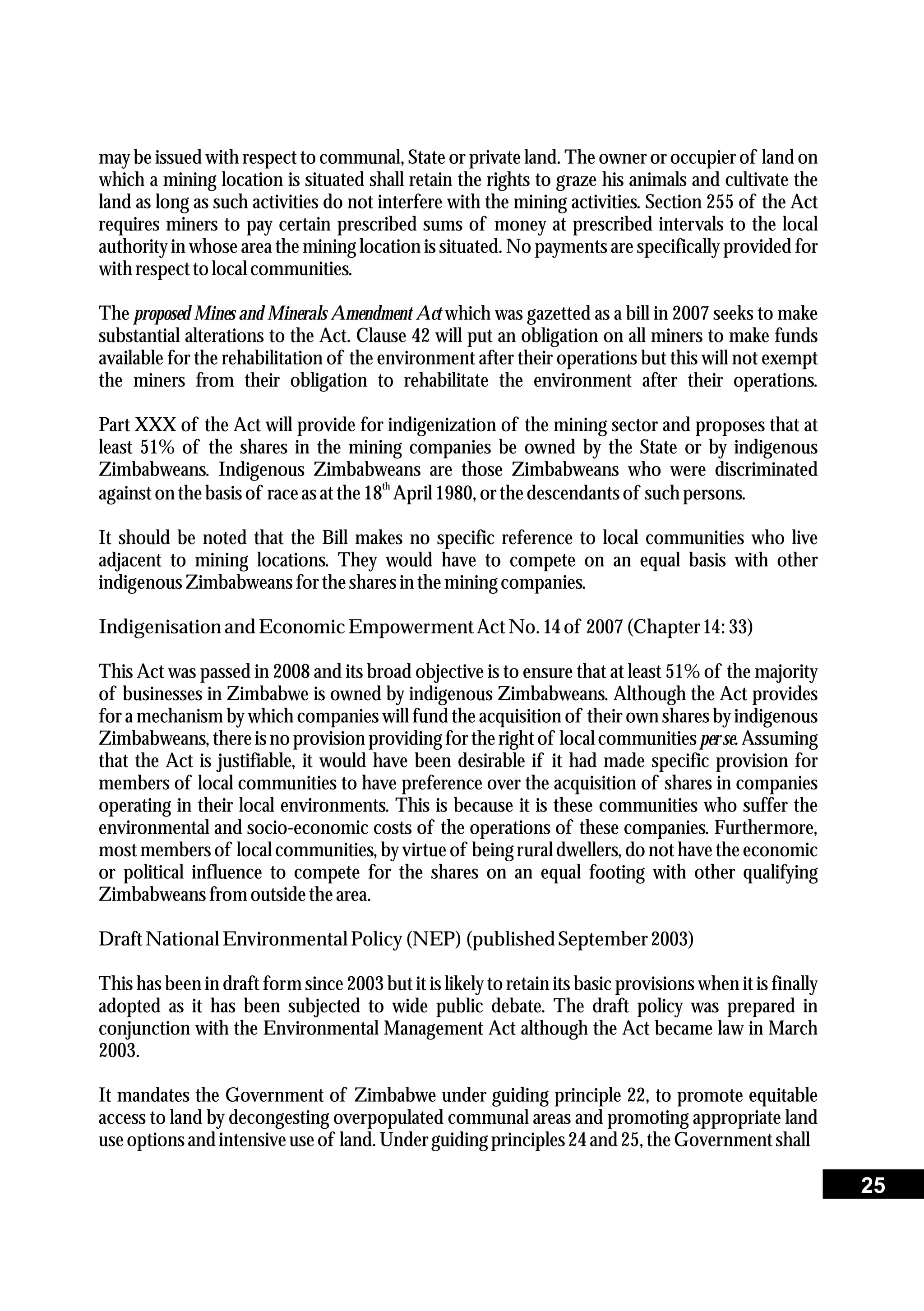 may be issued with respect to communal, State or private land. The owner or occupier of land on
which a mining location is situated shall retain the rights to graze his animals and cultivate the
land as long as such activities do not interfere with the mining activities. Section 255 of the Act
requires miners to pay certain prescribed sums of money at prescribed intervals to the local
authority in whose area the mining location is situated. No payments are specifically provided for
withrespecttolocal communities.
The proposed Mines and Minerals Amendment Act which was gazetted as a bill in 2007 seeks to make
substantial alterations to the Act. Clause 42 will put an obligation on all miners to make funds
available for the rehabilitation of the environment after their operations but this will not exempt
the miners from their obligation to rehabilitate the environment after their operations.
Part XXX of the Act will provide for indigenization of the mining sector and proposes that at
least 51% of the shares in the mining companies be owned by the State or by indigenous
Zimbabweans. Indigenous Zimbabweans are those Zimbabweans who were discriminated
th
againston thebasis of raceas atthe18 April 1980,orthedescendantsof such persons.
It should be noted that the Bill makes no specific reference to local communities who live
adjacent to mining locations. They would have to compete on an equal basis with other
indigenousZimbabweansforthesharesin themining companies.
Indigenisationand EconomicEmpowermentActNo. 14of 2007(Chapter14: 33)
This Act was passed in 2008 and its broad objective is to ensure that at least 51% of the majority
of businesses in Zimbabwe is owned by indigenous Zimbabweans. Although the Act provides
for a mechanism by which companies will fund the acquisition of their own shares by indigenous
Zimbabweans, thereis no provision providing for the right of local communitiesper se.Assuming
that the Act is justifiable, it would have been desirable if it had made specific provision for
members of local communities to have preference over the acquisition of shares in companies
operating in their local environments. This is because it is these communities who suffer the
environmental and socio-economic costs of the operations of these companies. Furthermore,
most members of local communities, by virtue of being rural dwellers, do not have the economic
or political influence to compete for the shares on an equal footing with other qualifying
Zimbabweansfromoutsidethearea.
DraftNational EnvironmentalPolicy (NEP)(published September2003)
This has been in draft form since 2003 but it is likely to retain its basic provisions when it is finally
adopted as it has been subjected to wide public debate. The draft policy was prepared in
conjunction with the Environmental Management Act although the Act became law in March
2003.
It mandates the Government of Zimbabwe under guiding principle 22, to promote equitable
access to land by decongesting overpopulated communal areas and promoting appropriate land
useoptions and intensiveuseof land. Underguidingprinciples24and 25,theGovernmentshall
25
 