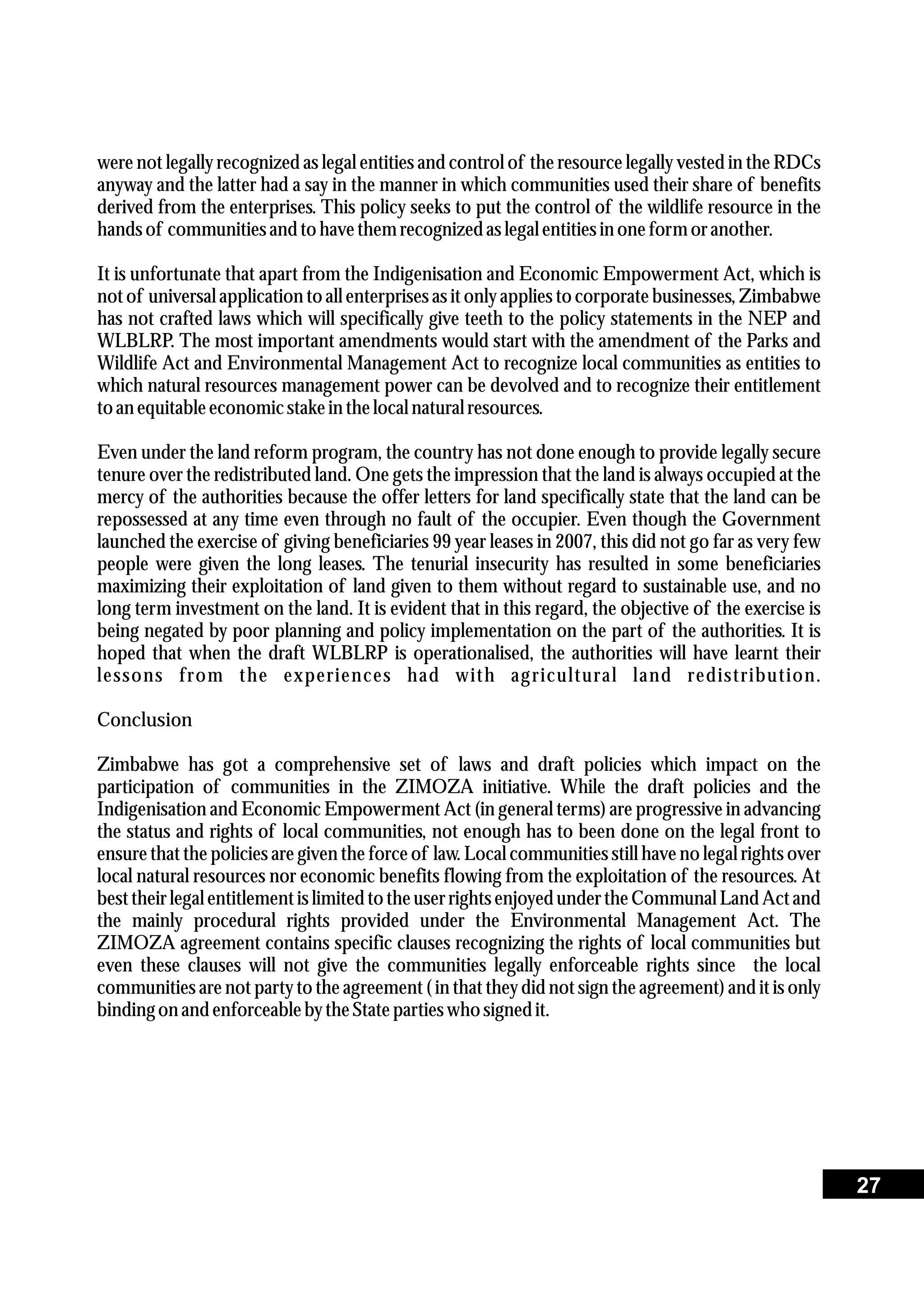 were not legally recognized as legal entities and control of the resource legally vested in the RDCs
anyway and the latter had a say in the manner in which communities used their share of benefits
derived from the enterprises. This policy seeks to put the control of the wildlife resource in the
hands of communitiesand tohavethemrecognizedas legal entitiesin one form oranother.
It is unfortunate that apart from the Indigenisation and Economic Empowerment Act, which is
not of universal application to all enterprises as it only applies to corporate businesses, Zimbabwe
has not crafted laws which will specifically give teeth to the policy statements in the NEP and
WLBLRP. The most important amendments would start with the amendment of the Parks and
Wildlife Act and Environmental Management Act to recognize local communities as entities to
which natural resources management power can be devolved and to recognize their entitlement
toan equitableeconomicstakein thelocal naturalresources.
Even under the land reform program, the country has not done enough to provide legally secure
tenure over the redistributed land. One gets the impression that the land is always occupied at the
mercy of the authorities because the offer letters for land specifically state that the land can be
repossessed at any time even through no fault of the occupier. Even though the Government
launched the exercise of giving beneficiaries 99 year leases in 2007, this did not go far as very few
people were given the long leases. The tenurial insecurity has resulted in some beneficiaries
maximizing their exploitation of land given to them without regard to sustainable use, and no
long term investment on the land. It is evident that in this regard, the objective of the exercise is
being negated by poor planning and policy implementation on the part of the authorities. It is
hoped that when the draft WLBLRP is operationalised, the authorities will have learnt their
lessons from the experiences had with agricultural land redistribution.
Conclusion
Zimbabwe has got a comprehensive set of laws and draft policies which impact on the
participation of communities in the ZIMOZA initiative. While the draft policies and the
Indigenisation and Economic Empowerment Act (in general terms) are progressive in advancing
the status and rights of local communities, not enough has to been done on the legal front to
ensure that the policies are given the force of law. Local communities still have no legal rights over
local natural resources nor economic benefits flowing from the exploitation of the resources. At
besttheirlegal entitlementis limitedto the userrightsenjoyedunderthe Communal Land Actand
the mainly procedural rights provided under the Environmental Management Act. The
ZIMOZA agreement contains specific clauses recognizing the rights of local communities but
even these clauses will not give the communities legally enforceable rights since the local
communities are not party to the agreement ( in that they did not sign the agreement) and it is only
binding on and enforceablebytheStatepartieswho signedit.
27
 