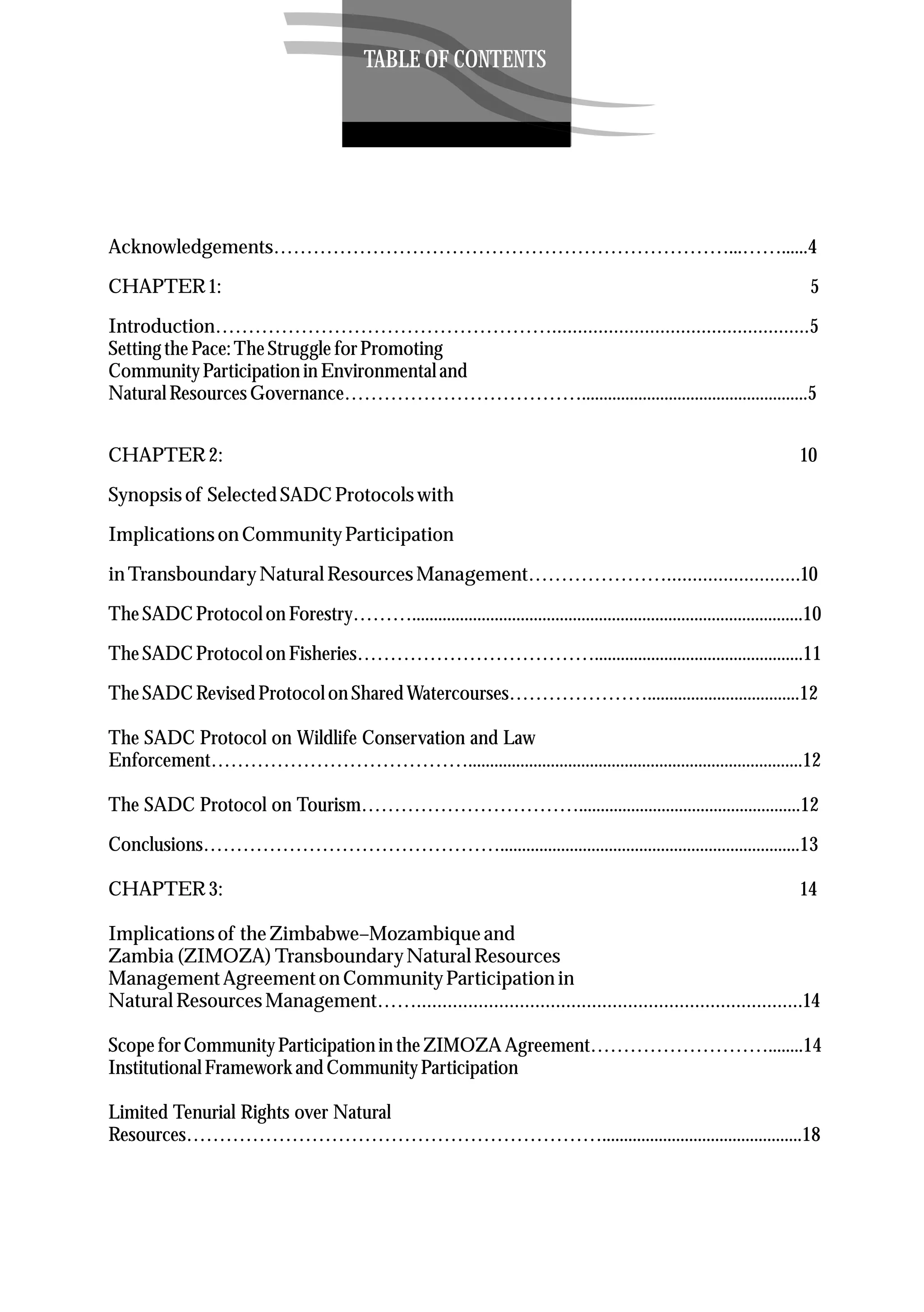 Acknowledgements……………………………………………………………...……......4
CHAPTER1: 5
Introduction……………………………………………..................................................5
SettingthePace:TheStruggleforPromoting
CommunityParticipationin Environmentaland
NaturalResourcesGovernance………………………………....................................................5
CHAPTER2: 10
Synopsisof SelectedSADC Protocolswith
Implicationson CommunityParticipation
in TransboundaryNaturalResourcesManagement…………………..........................10
TheSADC Protocolon Forestry………..........................................................................................10
TheSADC Protocolon Fisheries………………………………................................................11
TheSADC RevisedProtocolon SharedWatercourses…………………...................................12
The SADC Protocol on Wildlife Conservation and Law
Enforcement………………………………….............................................................................12
The SADC Protocol on Tourism……………………………...................................................12
Conclusions……………………………………….....................................................................13
CHAPTER3: 14
Implicationsof theZimbabwe–Mozambiqueand
Zambia(ZIMOZA)TransboundaryNaturalResources
ManagementAgreementon CommunityParticipation in
NaturalResourcesManagement……...........................................................................14
ScopeforCommunityParticipationin theZIMOZA Agreement………………………........14
InstitutionalFrameworkand CommunityParticipation
Limited Tenurial Rights over Natural
Resources………………………………………………………..............................................18
TABLE OF CONTENTS
 
