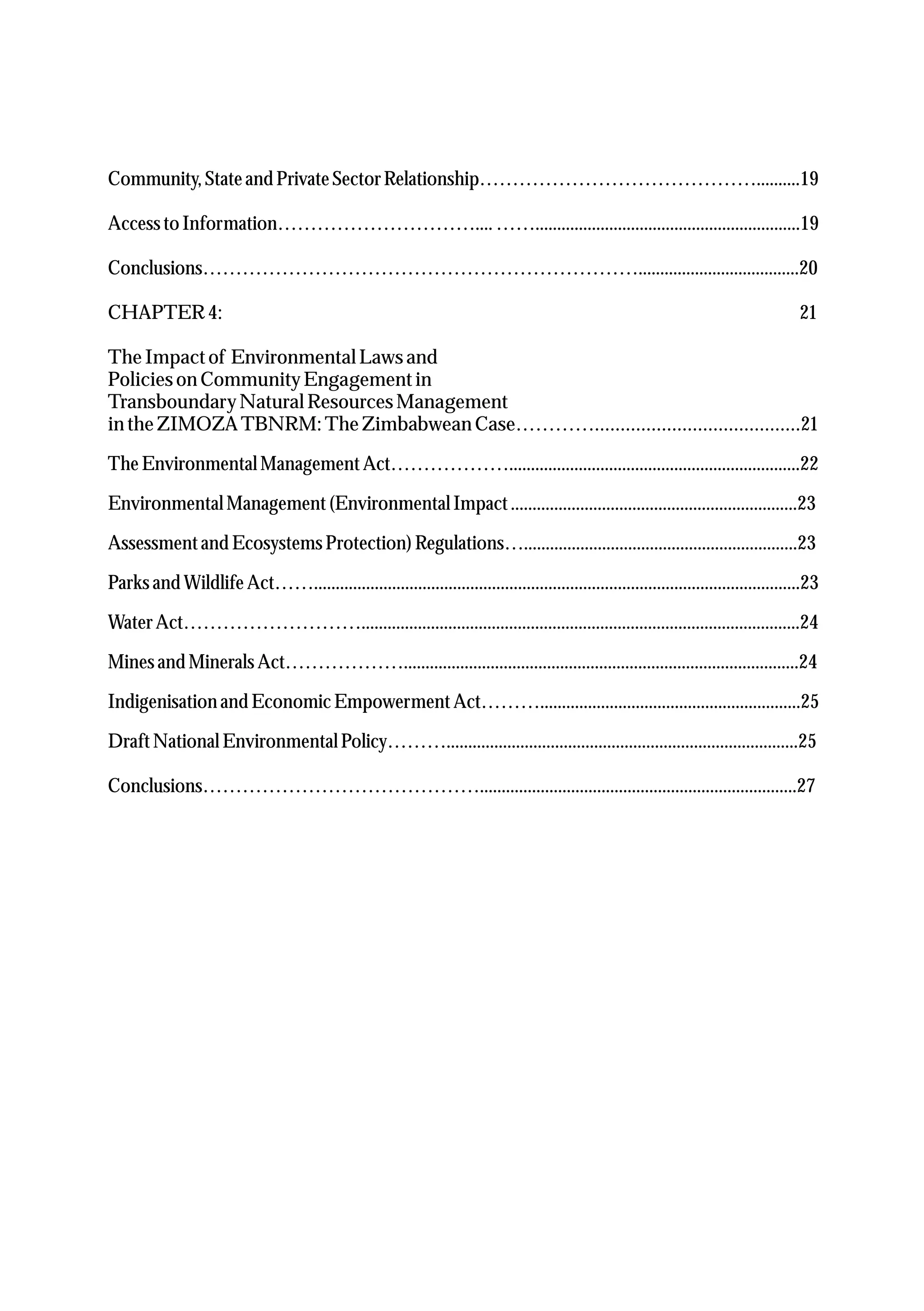 Community,Stateand PrivateSectorRelationship……………………………………..........19
AccesstoInformation…………………………....…….............................................................19
Conclusions………………………………………………………….....................................20
CHAPTER4: 21
TheImpactof EnvironmentalLawsand
Policies on CommunityEngagementin
TransboundaryNaturalResourcesManagement
in theZIMOZATBNRM:TheZimbabweanCase…………........................................21
TheEnvironmentalManagementAct………………...................................................................22
EnvironmentalManagement(EnvironmentalImpact..................................................................23
Assessmentand EcosystemsProtection)Regulations…...............................................................23
Parksand WildlifeAct……................................................................................................................23
WaterAct……………………….....................................................................................................24
Minesand MineralsAct………………...........................................................................................24
Indigenisation and Economic EmpowermentAct………............................................................25
DraftNational EnvironmentalPolicy……….................................................................................25
Conclusions…………………………………….........................................................................27
 