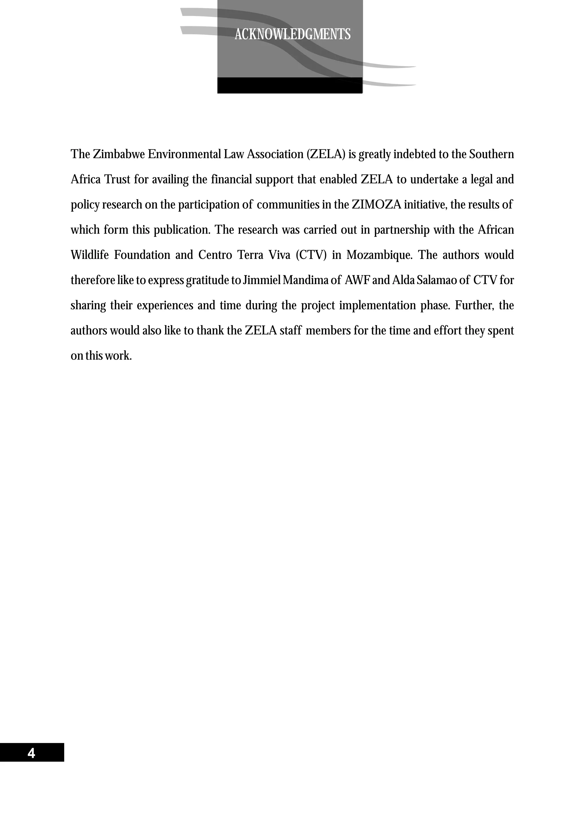 The Zimbabwe Environmental Law Association (ZELA) is greatly indebted to the Southern
Africa Trust for availing the financial support that enabled ZELA to undertake a legal and
policy research on the participation of communities in the ZIMOZA initiative, the results of
which form this publication. The research was carried out in partnership with the African
Wildlife Foundation and Centro Terra Viva (CTV) in Mozambique. The authors would
therefore like to express gratitude to Jimmiel Mandima of AWF and Alda Salamao of CTV for
sharing their experiences and time during the project implementation phase. Further, the
authors would also like to thank the ZELA staff members for the time and effort they spent
on thiswork.
4
ACKNOWLEDGMENTS
 