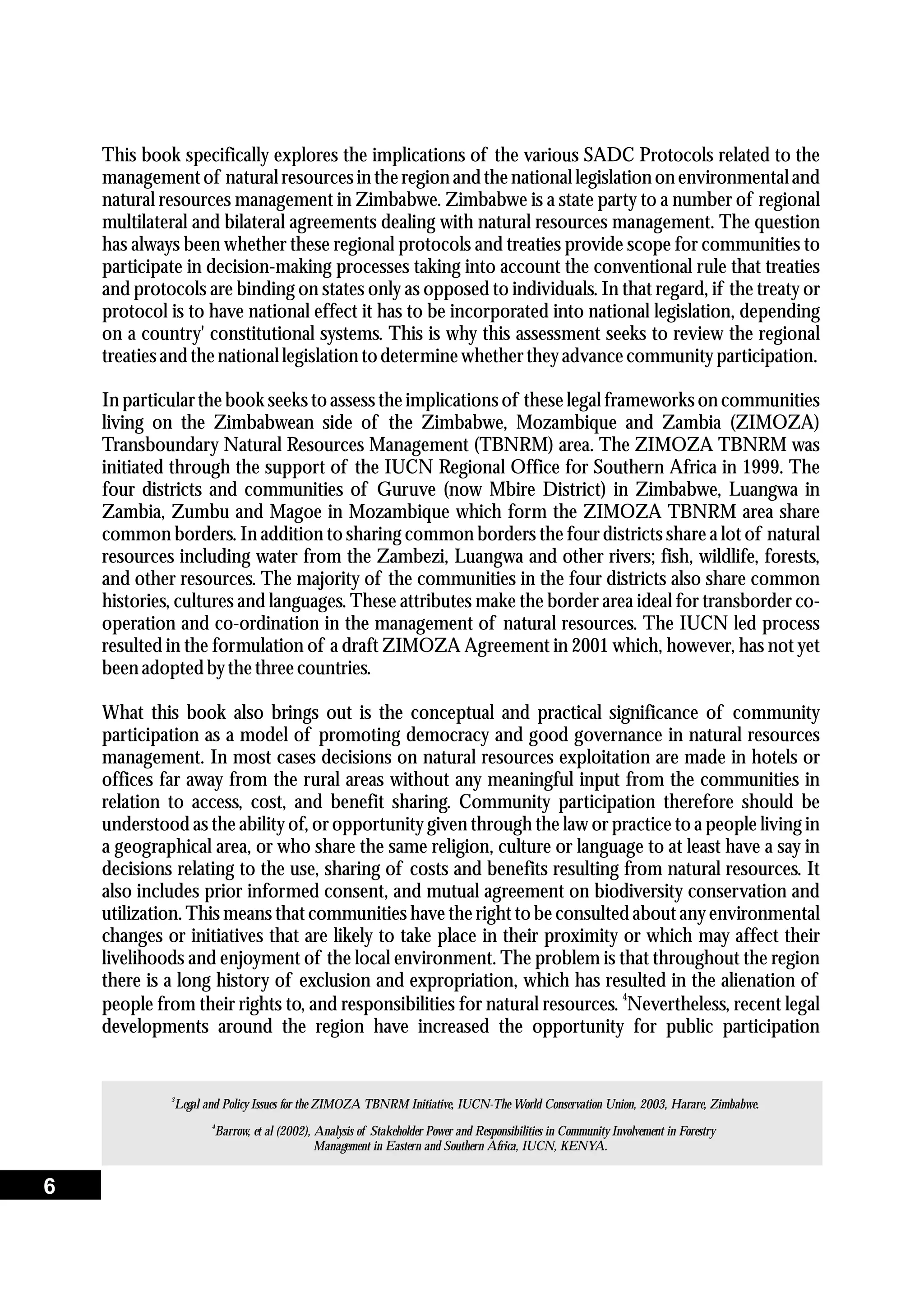 3
Legal and Policy Issues for the ZIMOZA TBNRM Initiative, IUCN-The World Conservation Union, 2003, Harare, Zimbabwe.
This book specifically explores the implications of the various SADC Protocols related to the
managementof naturalresourcesin theregionand thenational legislationon environmentaland
natural resources management in Zimbabwe. Zimbabwe is a state party to a number of regional
multilateral and bilateral agreements dealing with natural resources management. The question
has always been whether these regional protocols and treaties provide scope for communities to
participate in decision-making processes taking into account the conventional rule that treaties
and protocols are binding on states only as opposed to individuals. In that regard, if the treaty or
protocol is to have national effect it has to be incorporated into national legislation, depending
on a country' constitutional systems. This is why this assessment seeks to review the regional
treatiesand thenational legislationtodeterminewhethertheyadvancecommunityparticipation.
In particular the book seeks to assess the implications of these legal frameworks on communities
living on the Zimbabwean side of the Zimbabwe, Mozambique and Zambia (ZIMOZA)
Transboundary Natural Resources Management (TBNRM) area. The ZIMOZA TBNRM was
initiated through the support of the IUCN Regional Office for Southern Africa in 1999. The
four districts and communities of Guruve (now Mbire District) in Zimbabwe, Luangwa in
Zambia, Zumbu and Magoe in Mozambique which form the ZIMOZA TBNRM area share
common borders. In addition to sharing common borders the four districts share a lot of natural
resources including water from the Zambezi, Luangwa and other rivers; fish, wildlife, forests,
and other resources. The majority of the communities in the four districts also share common
histories, cultures and languages. These attributes make the border area ideal for transborder co-
operation and co-ordination in the management of natural resources. The IUCN led process
resulted in the formulation of a draft ZIMOZA Agreement in 2001 which, however, has not yet
beenadoptedbythethreecountries.
What this book also brings out is the conceptual and practical significance of community
participation as a model of promoting democracy and good governance in natural resources
management. In most cases decisions on natural resources exploitation are made in hotels or
offices far away from the rural areas without any meaningful input from the communities in
relation to access, cost, and benefit sharing. Community participation therefore should be
understood as the ability of, or opportunity given through the law or practice to a people living in
a geographical area, or who share the same religion, culture or language to at least have a say in
decisions relating to the use, sharing of costs and benefits resulting from natural resources. It
also includes prior informed consent, and mutual agreement on biodiversity conservation and
utilization. This means that communities have the right to be consulted about any environmental
changes or initiatives that are likely to take place in their proximity or which may affect their
livelihoods and enjoyment of the local environment. The problem is that throughout the region
there is a long history of exclusion and expropriation, which has resulted in the alienation of
4
people from their rights to, and responsibilities for natural resources. Nevertheless, recent legal
developments around the region have increased the opportunity for public participation
4
Barrow, et al (2002), Analysis of Stakeholder Power and Responsibilities in Community Involvement in Forestry
Management in Eastern and Southern Africa, IUCN, KENYA.
6
 