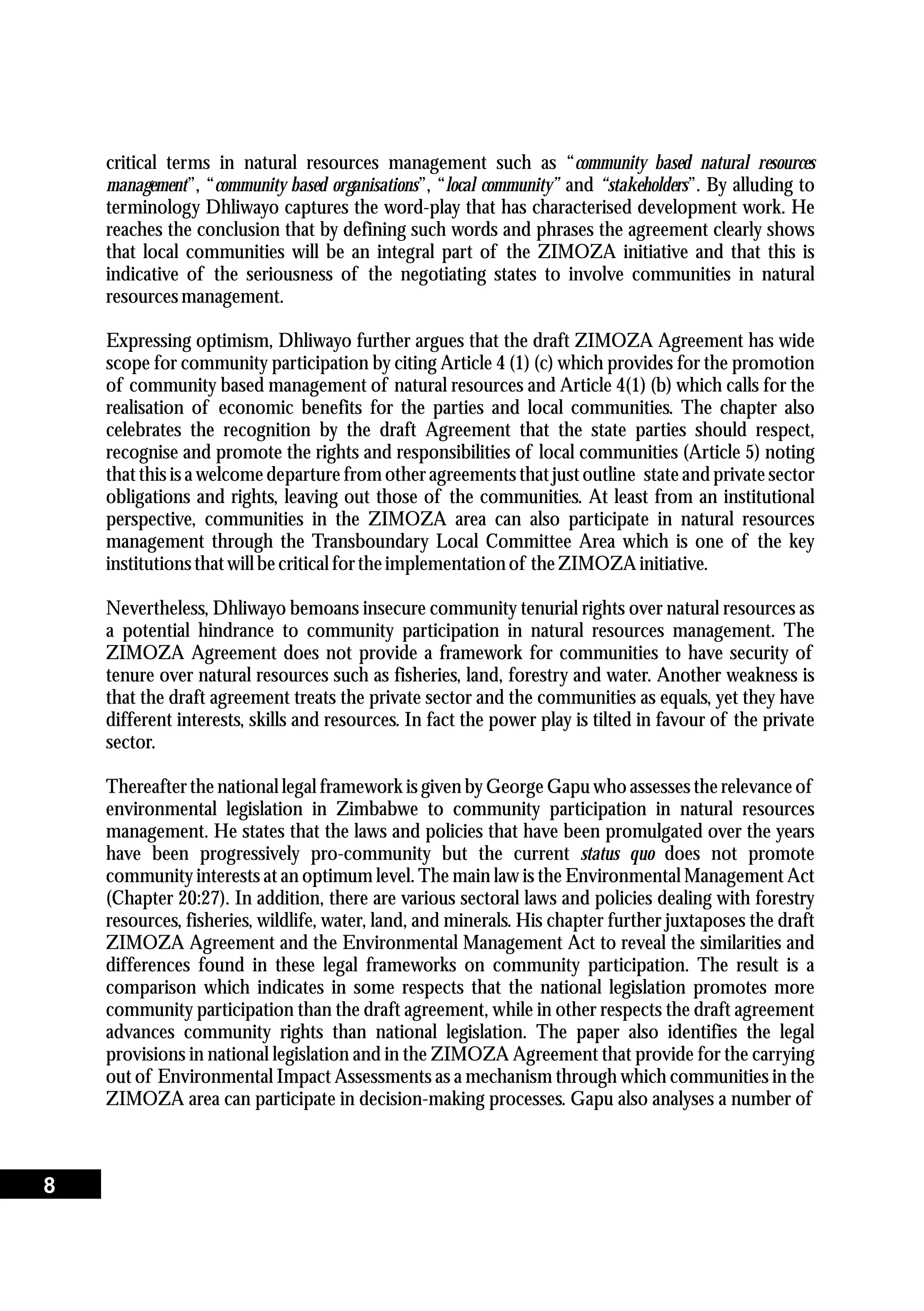 critical terms in natural resources management such as “community based natural resources
management”, “community based organisations”, “local community” and “stakeholders”. By alluding to
terminology Dhliwayo captures the word-play that has characterised development work. He
reaches the conclusion that by defining such words and phrases the agreement clearly shows
that local communities will be an integral part of the ZIMOZA initiative and that this is
indicative of the seriousness of the negotiating states to involve communities in natural
resourcesmanagement.
Expressing optimism, Dhliwayo further argues that the draft ZIMOZA Agreement has wide
scope for community participation by citing Article 4 (1) (c) which provides for the promotion
of community based management of natural resources and Article 4(1) (b) which calls for the
realisation of economic benefits for the parties and local communities. The chapter also
celebrates the recognition by the draft Agreement that the state parties should respect,
recognise and promote the rights and responsibilities of local communities (Article 5) noting
that this is a welcome departure from other agreements that just outline state and private sector
obligations and rights, leaving out those of the communities. At least from an institutional
perspective, communities in the ZIMOZA area can also participate in natural resources
management through the Transboundary Local Committee Area which is one of the key
institutionsthatwillbecriticalfortheimplementationof theZIMOZA initiative.
Nevertheless, Dhliwayo bemoans insecure community tenurial rights over natural resources as
a potential hindrance to community participation in natural resources management. The
ZIMOZA Agreement does not provide a framework for communities to have security of
tenure over natural resources such as fisheries, land, forestry and water. Another weakness is
that the draft agreement treats the private sector and the communities as equals, yet they have
different interests, skills and resources. In fact the power play is tilted in favour of the private
sector.
Thereafter the national legal framework is given by George Gapu who assesses the relevance of
environmental legislation in Zimbabwe to community participation in natural resources
management. He states that the laws and policies that have been promulgated over the years
have been progressively pro-community but the current status quo does not promote
community interests at an optimum level. The main law is the Environmental Management Act
(Chapter 20:27). In addition, there are various sectoral laws and policies dealing with forestry
resources, fisheries, wildlife, water, land, and minerals. His chapter further juxtaposes the draft
ZIMOZA Agreement and the Environmental Management Act to reveal the similarities and
differences found in these legal frameworks on community participation. The result is a
comparison which indicates in some respects that the national legislation promotes more
community participation than the draft agreement, while in other respects the draft agreement
advances community rights than national legislation. The paper also identifies the legal
provisions in national legislation and in the ZIMOZA Agreement that provide for the carrying
out of Environmental Impact Assessments as a mechanism through which communities in the
ZIMOZA area can participate in decision-making processes. Gapu also analyses a number of
8
 