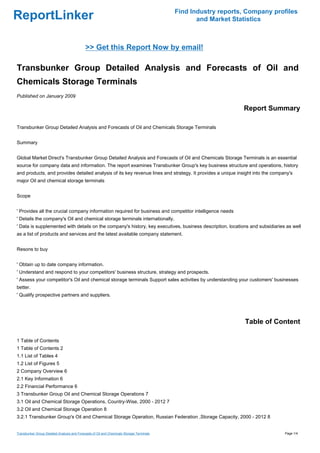 Find Industry reports, Company profiles
ReportLinker                                                                                      and Market Statistics



                                             >> Get this Report Now by email!

Transbunker Group Detailed Analysis and Forecasts of Oil and
Chemicals Storage Terminals
Published on January 2009

                                                                                                                Report Summary

Transbunker Group Detailed Analysis and Forecasts of Oil and Chemicals Storage Terminals


Summary


Global Market Direct's Transbunker Group Detailed Analysis and Forecasts of Oil and Chemicals Storage Terminals is an essential
source for company data and information. The report examines Transbunker Group's key business structure and operations, history
and products, and provides detailed analysis of its key revenue lines and strategy. It provides a unique insight into the company's
major Oil and chemical storage terminals


Scope


' Provides all the crucial company information required for business and competitor intelligence needs
' Details the company's Oil and chemical storage terminals internationally.
' Data is supplemented with details on the company's history, key executives, business description, locations and subsidiaries as well
as a list of products and services and the latest available company statement.


Resons to buy


' Obtain up to date company information.
' Understand and respond to your competitors' business structure, strategy and prospects.
' Assess your competitor's Oil and chemical storage terminals Support sales activities by understanding your customers' businesses
better.
' Qualify prospective partners and suppliers.




                                                                                                                 Table of Content

1 Table of Contents
1 Table of Contents 2
1.1 List of Tables 4
1.2 List of Figures 5
2 Company Overview 6
2.1 Key Information 6
2.2 Financial Performance 6
3 Transbunker Group Oil and Chemical Storage Operations 7
3.1 Oil and Chemical Storage Operations, Country-Wise, 2000 - 2012 7
3.2 Oil and Chemical Storage Operation 8
3.2.1 Transbunker Group's Oil and Chemical Storage Operation, Russian Federation ,Storage Capacity, 2000 - 2012 8


Transbunker Group Detailed Analysis and Forecasts of Oil and Chemicals Storage Terminals                                       Page 1/4
 