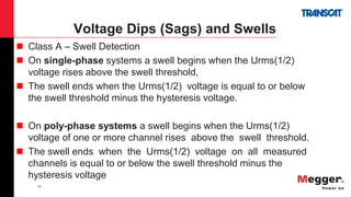 12
Voltage Dips (Sags) and Swells
 Class A – Swell Detection
 On single-phase systems a swell begins when the Urms(1/2)
voltage rises above the swell threshold,
 The swell ends when the Urms(1/2) voltage is equal to or below
the swell threshold minus the hysteresis voltage.
 On poly-phase systems a swell begins when the Urms(1/2)
voltage of one or more channel rises above the swell threshold.
 The swell ends when the Urms(1/2) voltage on all measured
channels is equal to or below the swell threshold minus the
hysteresis voltage
 