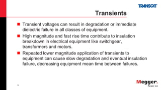 14
Transients
 Transient voltages can result in degradation or immediate
dielectric failure in all classes of equipment.
 High magnitude and fast rise time contribute to insulation
breakdown in electrical equipment like switchgear,
transformers and motors.
 Repeated lower magnitude application of transients to
equipment can cause slow degradation and eventual insulation
failure, decreasing equipment mean time between failures.
 