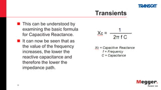 16
Transients
 This can be understood by
examining the basic formula
for Capacitive Reactance.
 It can now be seen that as
the value of the frequency
increases, the lower the
reactive capacitance and
therefore the lower the
impedance path.
 