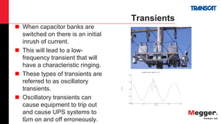 18
Transients
 When capacitor banks are
switched on there is an initial
inrush of current.
 This will lead to a low-
frequency transient that will
have a characteristic ringing.
 These types of transients are
referred to as oscillatory
transients.
 Oscillatory transients can
cause equipment to trip out
and cause UPS systems to
turn on and off erroneously.
08/12/2007 14:22:30.600 SUBCYCLE on X3-1
Time (ms)
35.48 45.12 54.76 64.40 74.04
-905.00
-354.50
196.00
746.50
1297.00
X2-3(Volts)
 