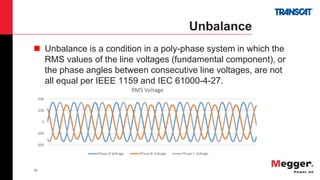 20
Unbalance
 Unbalance is a condition in a poly-phase system in which the
RMS values of the line voltages (fundamental component), or
the phase angles between consecutive line voltages, are not
all equal per IEEE 1159 and IEC 61000-4-27.
 