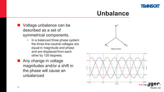 23
Unbalance
 Voltage unbalance can be
described as a set of
symmetrical components.
• In a balanced three phase system
the three line-neutral voltages are
equal in magnitude and phase
and are displaced from each
other by 120 degrees.
 Any change in voltage
magnitudes and/or a shift in
the phase will cause an
unbalanced
 