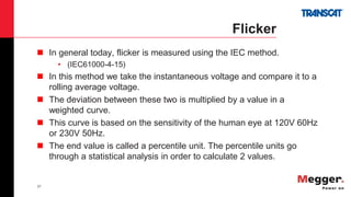 27
Flicker
 In general today, flicker is measured using the IEC method.
• (IEC61000-4-15)
 In this method we take the instantaneous voltage and compare it to a
rolling average voltage.
 The deviation between these two is multiplied by a value in a
weighted curve.
 This curve is based on the sensitivity of the human eye at 120V 60Hz
or 230V 50Hz.
 The end value is called a percentile unit. The percentile units go
through a statistical analysis in order to calculate 2 values.
 
