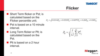 28
Flicker
 Short Term flicker or Pst; is
calculated based on the
Flicker percentile unit.
 Pst is based on a 10 minute
interval.
 Long Term flicker or Plt; is
calculated based on the
Pst.
 Plt is based on a 2 hour
interval.
 