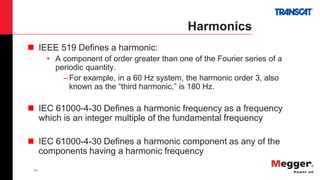 31
Harmonics
 IEEE 519 Defines a harmonic:
• A component of order greater than one of the Fourier series of a
periodic quantity.
– For example, in a 60 Hz system, the harmonic order 3, also
known as the “third harmonic,” is 180 Hz.
 IEC 61000-4-30 Defines a harmonic frequency as a frequency
which is an integer multiple of the fundamental frequency
 IEC 61000-4-30 Defines a harmonic component as any of the
components having a harmonic frequency
 
