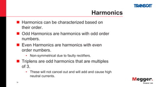 34
Harmonics
 Harmonics can be characterized based on
their order.
 Odd Harmonics are harmonics with odd order
numbers.
 Even Harmonics are harmonics with even
order numbers.
• Non-symmetrical due to faulty rectifiers.
 Triplens are odd harmonics that are multiples
of 3.
• These will not cancel out and will add and cause high
neutral currents.
 
