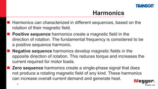 35
Harmonics
 Harmonics can characterized in different sequences, based on the
rotation of their magnetic field.
 Positive sequence harmonics create a magnetic field in the
direction of rotation. The fundamental frequency is considered to be
a positive sequence harmonic.
 Negative sequence harmonics develop magnetic fields in the
opposite direction of rotation. This reduces torque and increases the
current required for motor loads.
 Zero sequence harmonics create a single-phase signal that does
not produce a rotating magnetic field of any kind. These harmonics
can increase overall current demand and generate heat.
 