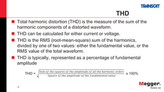 38
THD
 Total harmonic distortion (THD) is the measure of the sum of the
harmonic components of a distorted waveform.
 THD can be calculated for either current or voltage.
 THD is the RMS (root-mean-square) sum of the harmonics,
divided by one of two values: either the fundamental value, or the
RMS value of the total waveform.
 THD is typically, represented as a percentage of fundamental
amplitude
THD =
𝑆𝑢𝑚 𝑜𝑓 𝑡ℎ𝑒 𝑠𝑞𝑢𝑎𝑟𝑒𝑠 𝑜𝑓 𝑡ℎ𝑒 𝑎𝑚𝑝𝑙𝑖𝑡𝑢𝑑𝑒 𝑜𝑓 𝑎𝑙𝑙 𝑡ℎ𝑒 ℎ𝑎𝑟𝑚𝑜𝑛𝑖𝑐 𝑜𝑟𝑑𝑒𝑟𝑠
𝑆𝑞𝑢𝑎𝑟𝑒 𝑜𝑓 𝑡ℎ𝑒 𝑎𝑚𝑝𝑙𝑖𝑡𝑢𝑑𝑒 𝑜𝑓 𝑡ℎ𝑒 𝑓𝑢𝑛𝑑𝑎𝑚𝑒𝑛𝑡𝑎𝑙 𝑣𝑎𝑙𝑢𝑒
x 100%
 