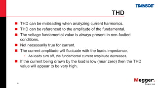 39
THD
 THD can be misleading when analyzing current harmonics.
 THD can be referenced to the amplitude of the fundamental.
 The voltage fundamental value is always present in non-faulted
conditions.
 Not necessarily true for current.
 The current amplitude will fluctuate with the loads impedance.
• As loads turn off, the fundamental current amplitude decreases.
 If the current being drawn by the load is low (near zero) then the THD
value will appear to be very high.
 