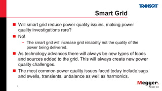 4
Smart Grid
 Will smart grid reduce power quality issues, making power
quality investigations rare?
 No!
• The smart grid will increase grid reliability not the quality of the
power being delivered.
 As technology advances there will always be new types of loads
and sources added to the grid. This will always create new power
quality challenges.
 The most common power quality issues faced today include sags
and swells, transients, unbalance as well as harmonics.
 