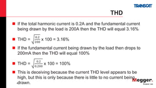 40
THD
 If the total harmonic current is 0.2A and the fundamental current
being drawn by the load is 200A then the THD will equal 3.16%
 THD =
0.2
200
x 100 = 3.16%
 If the fundamental current being drawn by the load then drops to
200mA then the THD will equal 100%
 THD =
0.2
0.200
x 100 = 100%
 This is deceiving because the current THD level appears to be
high, but this is only because there is little to no current being
drawn.
 