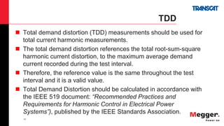 41
TDD
 Total demand distortion (TDD) measurements should be used for
total current harmonic measurements.
 The total demand distortion references the total root-sum-square
harmonic current distortion, to the maximum average demand
current recorded during the test interval.
 Therefore, the reference value is the same throughout the test
interval and it is a valid value.
 Total Demand Distortion should be calculated in accordance with
the IEEE 519 document: “Recommended Practices and
Requirements for Harmonic Control in Electrical Power
Systems”), published by the IEEE Standards Association.
 