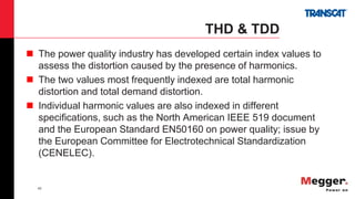 42
THD & TDD
 The power quality industry has developed certain index values to
assess the distortion caused by the presence of harmonics.
 The two values most frequently indexed are total harmonic
distortion and total demand distortion.
 Individual harmonic values are also indexed in different
specifications, such as the North American IEEE 519 document
and the European Standard EN50160 on power quality; issue by
the European Committee for Electrotechnical Standardization
(CENELEC).
 