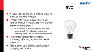 43
RVC
 A rapid voltage change (RVC) is a fast rise
or fall of the RMS voltage.
 RVC events cause mainly changes in
lighting and will normally not bring damage
to electrical equipment.
• A reduction in the voltage by 10% can
result in a 34% reduction in the light
intensity from a 60 W incandescent lamp.
 Residential households are most
commonly affected, especially in weak
networks.
 This is seen as a lighting continuously
changing in intensity.
 