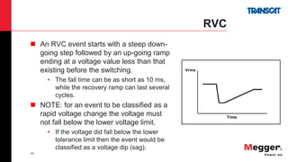 45
RVC
 An RVC event starts with a steep down-
going step followed by an up-going ramp
ending at a voltage value less than that
existing before the switching.
• The fall time can be as short as 10 ms,
while the recovery ramp can last several
cycles.
 NOTE: for an event to be classified as a
rapid voltage change the voltage must
not fall below the lower voltage limit.
• If the voltage did fall below the lower
tolerance limit then the event would be
classified as a voltage dip (sag).
 