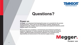 47
Questions?
Power on
At Megger, we understand that keeping the power on is essential for the success
of your business. That is why we are dedicated to creating, designing and
manufacturing safe, reliable, easy-to-use portable test equipment backed by world-
leading support and expertise.
We can assist your acceptance, commissioning and maintenance testing for
predictive, diagnostic or routine purposes. By working closely with electrical
utilities, standards bodies and technical institutions, we contribute to the
dependability and advancement of the electrical supply industry.
 