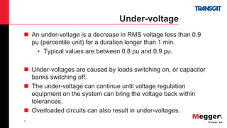 6
Under-voltage
 An under-voltage is a decrease in RMS voltage less than 0.9
pu (percentile unit) for a duration longer than 1 min.
• Typical values are between 0.8 pu and 0.9 pu.
 Under-voltages are caused by loads switching on, or capacitor
banks switching off.
 The under-voltage can continue until voltage regulation
equipment on the system can bring the voltage back within
tolerances.
 Overloaded circuits can also result in under-voltages.
 