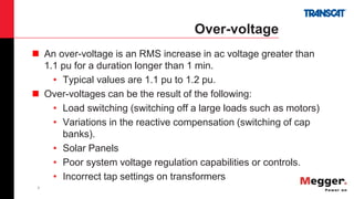 7
Over-voltage
 An over-voltage is an RMS increase in ac voltage greater than
1.1 pu for a duration longer than 1 min.
• Typical values are 1.1 pu to 1.2 pu.
 Over-voltages can be the result of the following:
• Load switching (switching off a large loads such as motors)
• Variations in the reactive compensation (switching of cap
banks).
• Solar Panels
• Poor system voltage regulation capabilities or controls.
• Incorrect tap settings on transformers
 