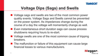 8
Voltage Dips (Sags) and Swells
 Voltage sags and swells are two of the most common power
quality events. Voltage Sags and Swells cannot be prevented
on the power system. As impedances change during the
course of a day the voltage will momentarily change as well.
 Even instantaneous short duration sags can cause process
shutdowns requiring hours to re-start.
 Voltage swells are one of the most common cause of tripping
breakers.
 The malfunction or failure of this equipment can cause large
financial losses to various manufacturers.
 