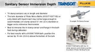 Sanitary Sensor Immersion Depth
• Tri-clamp sensors vary in length and diameter
• The tank diameter of Fluke Micro-Baths (6102/7102/7103) or
a dry-block with liquid insert may not be large enough to
accommodate a tri-clamp sensor 51 mm (2 in) diameter or
bigger and a reference thermometer
• Best to immerse the tri-clamp sensor and flange in the bath
fluid during calibration
• For best results with a 6109A/7109A bath, position the
sensor tip 15 mm (0.6 in) above the bottom of the tank
Example Tri-Clamp Sensor
6109A/7109A baths with four tri-
clamp sensors and reference probe
mounted in Probe Holding Fixture
 