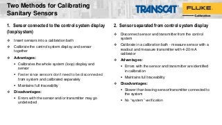 1. Sensor connected to the control system display
(loop/system)
 Insert sensors into a calibration bath
 Calibrate the control system display and sensor
together
 Advantages:
 Calibrates the whole system (loop) display and
sensor
 Faster since sensors don’t need to be disconnected
from system and calibrated separately
 Maintains full traceability
 Disadvantages:
 Errors with the sensor and/or transmitter may go
undetected
2. Sensor separated from control system display
 Disconnect sensor and transmitter from the control
system
 Calibrate in a calibration bath - measure sensor with a
readout and measure transmitter with 4-20 mA
calibrator
 Advantages:
 Errors with the sensor and transmitter are identified
in calibration
 Maintains full traceability
 Disadvantages:
 Slower than leaving sensor/transmitter connected to
the system
 No “system” verification
Two Methods for Calibrating
Sanitary Sensors
 