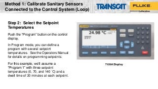 Step 2: Select the Setpoint
Temperatures
Push the “Program” button on the control
display.
In Program mode, you can define a
program with several setpoint
temperatures. See the Operators Manual
for details on programming setpoints.
For this example, we’ll assume a
“Program 1” with three setpoint
temperatures (0, 70, and 140 °C) and a
dwell time of 20 minutes at each setpoint.
7109A Display
Method 1: Calibrate Sanitary Sensors
Connected to the Control System (Loop)
 