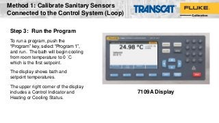 Step 3: Run the Program
To run a program, push the
“Program” key, select “Program 1”,
and run. The bath will begin cooling
from room temperature to 0 °C
which is the first setpoint.
The display shows bath and
setpoint temperatures.
The upper right corner of the display
includes a Control Indicator and
Heating or Cooling Status.
7109A Display
Method 1: Calibrate Sanitary Sensors
Connected to the Control System (Loop)
 
