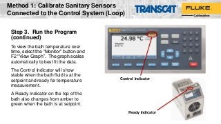 Step 3. Run the Program
(continued)
To view the bath temperature over
time, select the “Monitor” button and
F2 “View Graph”. The graph scales
automatically to best fit the data.
The Control Indicator will show
stable when the bath fluid is at the
setpoint and ready for temperature
measurement.
A Ready Indicator on the top of the
bath also changes from amber to
green when the bath is at setpoint.
Ready Indicator
Control Indicator
Method 1: Calibrate Sanitary Sensors
Connected to the Control System (Loop)
 