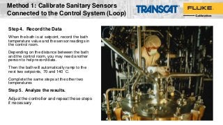 Step 4. Record the Data
When the bath is at setpoint, record the bath
temperature value and the sensor readings in
the control room.
Depending on the distance between the bath
and the control room, you may need another
person to help record data.
Then the bath will automatically ramp to the
next two setpoints, 70 and 140 °C.
Complete the same steps at the other two
temperatures
Step 5. Analyze the results.
Adjust the controller and repeat these steps
if necessary
Method 1: Calibrate Sanitary Sensors
Connected to the Control System (Loop)
 