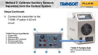 7109A-P Portable Bath
With –P (process electronics)
option
7109A-P Process Input Module
1. Current fuse
2. RTD terminals
3. Reference PRT connector
4. Thermocouple input
5. Transmitter terminals
Steps Continued:
4. Connect the transmitter to the
7109A –P option 4-20 mA
circuit
Method 2: Calibrate Sanitary Sensors
Separated from the Control System
 