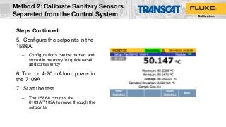 Steps Continued:
5. Configure the setpoints in the
1586A.
– Configurations can be named and
stored in memory for quick recall
and consistency
6. Turn on 4-20 mA loop power in
the 7109A
7. Start the test
– The 1586A controls the
6109A/7109A to move through the
setpoints
Method 2: Calibrate Sanitary Sensors
Separated from the Control System
 
