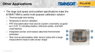 Other Applications
• The large tank space and excellent specifications make the
6109A/7109A a useful multi-purpose calibration solution
– Thermocouple wire testing
– Temperature sensor validation
– PRT characterization heat source (system uncertainty as good
as ≈ 0.03 °C including readout, reference probe, and bath
uncertainties)
– Integrated (sensor and readout attached) thermometer
calibration
– Tank size accommodates other sensor styles with a large
measurement head or odd sensor shape
©2016 Fluke Calibration
 