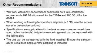 Other Recommendations
• Will work with many conventional bath fluids but Fluke calibration
recommends 200.10 silicone oil for the 7109A and 200.50 oil for the
6109A
• When working at freezing temperature setpoints (<0 °C), use the access
cover to prevent ice build-up
• Specifications are applicable with the tank access cover removed (see
spec tables for details) but performance in general can be improved with
the lid installed
• The unit can be transported with the fluid installed. Ensure the transport
cover is installed and overflow port plug is installed
©2016 Fluke Calibration
 