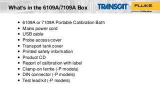  6109A or 7109A Portable Calibration Bath
 Mains power cord
 USB cable
 Probe access cover
 Transport tank cover
 Printed safety information
 Product CD
 Report of calibration with label
 Clamp-on ferrite (-P models)
 DIN connector (-P models)
 Test lead kit (-P models)
What’s in the 6109A/7109A Box
 