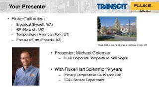 Your Presenter
• Fluke Calibration
– Electrical (Everett, WA)
– RF (Norwich, UK)
– Temperature (American Fork, UT)
– Pressure/Flow (Phoenix, AZ)
Fluke Calibration, Temperature, American Fork, UT
• Presenter: Michael Coleman
– Fluke Corporate Temperature Metrologist
• With Fluke/Hart Scientific 19 years
– Primary Temperature Calibration Lab
– TCAL Service Department
 