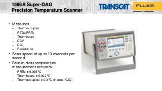 • Measures
– Thermocouples
– RTDs/PRTs
– Thermistors
– DCV
– DCI
– Resistance
• Scan speed of up to 10 channels per
second
• Best-in-class temperature
measurement accuracy:
– PRTs: ± 0.005 ºC
– Thermistors: ± 0.002 ºC
– Thermocouples: ± 0.3 ºC (internal CJC)
1586A Super-DAQ
Precision Temperature Scanner
 