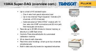 1586A Super-DAQ (overview cont.)
 Up to a total of 45 isolated inputs
o One 4-wire front panel reference input
o Up to two internal “High-Capacity” modules (20
channels +2 DCI channels)
o Optional external “DAQ-STAQ” module with 10
four-wire mini-DWF connectors and 20 mini-jack
thermocouple connectors
 Records up to 20 MB of data to internal memory or
directly to a USB flash drive
 Controls Fluke drywells/baths for automated
calibration routines
 20 on-board math channels
 Real-time color trending—chart up to four channels
simultaneously
 Built-in data security levels for regulated industries
Internal High-Capacity
Module
External DAQ-STAQ
Multiplexer
1586A Super-DAQ
 