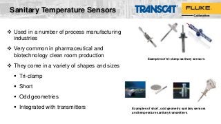 Sanitary Temperature Sensors
 Used in a number of process manufacturing
industries
 Very common in pharmaceutical and
biotechnology clean room production
 They come in a variety of shapes and sizes
 Tri-clamp
 Short
 Odd geometries
 Integrated with transmitters
Examples of tri-clamp sanitary sensors
Examples of short, odd geometry sanitary sensors
and temperature sanitary transmitters
 
