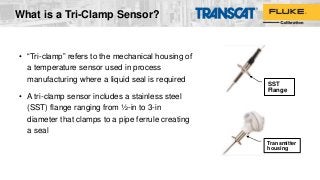 What is a Tri-Clamp Sensor?
• “Tri-clamp” refers to the mechanical housing of
a temperature sensor used in process
manufacturing where a liquid seal is required
• A tri-clamp sensor includes a stainless steel
(SST) flange ranging from ½-in to 3-in
diameter that clamps to a pipe ferrule creating
a seal
SST
Flange
Transmitter
housing
 