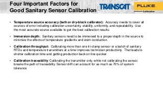 Four Important Factors for
Good Sanitary Sensor Calibration
• Temperature source accuracy (bath or dry-block calibrator): Accuracy needs to cover all
sources of error including calibration uncertainty, stability, uniformity, and repeatability. Use
the most accurate source available to get the best calibration results.
• Immersion depth: Sanitary sensors need to be immersed to a proper depth in the source to
minimize the effects of temperature gradients and stem conduction.
• Calibration throughput: Calibrating more than one tri-clamp sensor or a batch of sanitary
RTDs and temperature transmitters at a time improves technician productivity. That leads to
shorter calibration time and getting production back on line quicker.
• Calibration traceability: Calibrating the transmitter only, while not calibrating the sensor,
breaks the path of traceability. Sensor drift can account for as much as 70% of system
tolerance
 